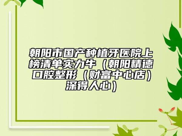 朝阳市国产种植牙医院上榜清单实力牛（朝阳精德口腔整形（财富中心店）深得人心）
