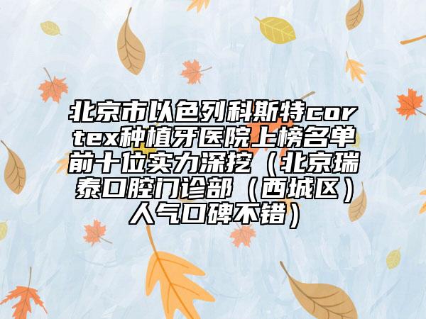 北京市以色列科斯特cortex种植牙医院上榜名单前十位实力深挖（北京瑞泰口腔门诊部（西城区）人气口碑不错）