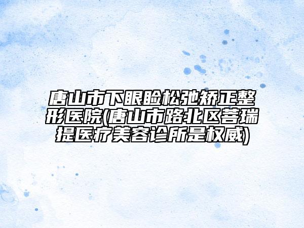 唐山市下眼睑松弛矫正整形医院(唐山市路北区菩瑞提医疗美容诊所是权威)