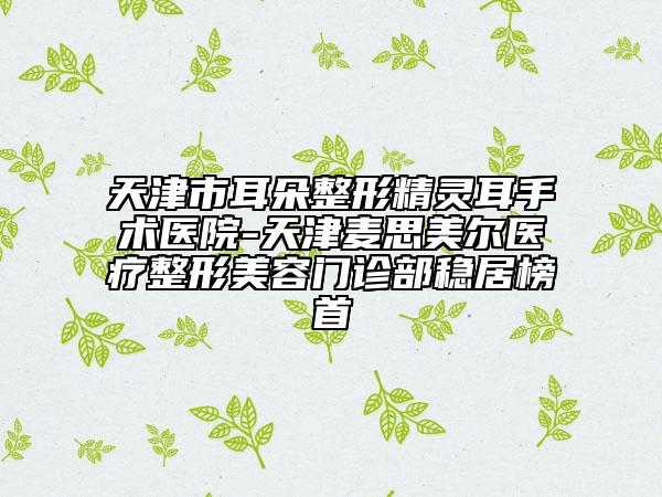 天津市耳朵整形精灵耳手术医院-天津麦思美尔医疗整形美容门诊部稳居榜首