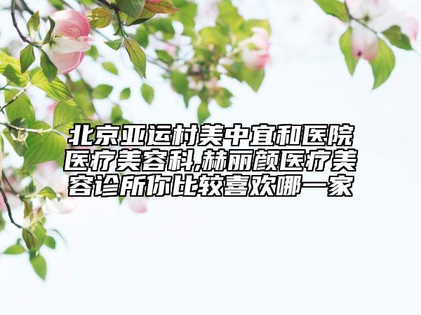 北京亚运村美中宜和医院医疗美容科,赫丽颜医疗美容诊所你比较喜欢哪一家