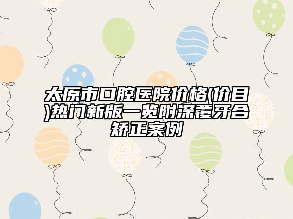 太原市口腔医院价格(价目)热门新版一览附深覆牙合矫正案例