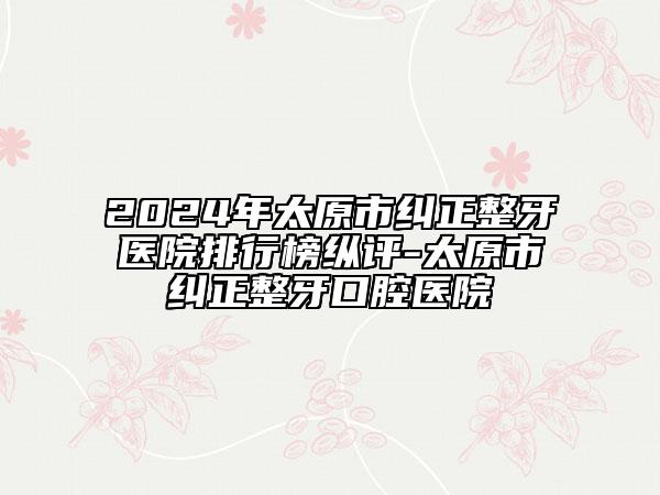 2024年太原市纠正整牙医院排行榜纵评-太原市纠正整牙口腔医院