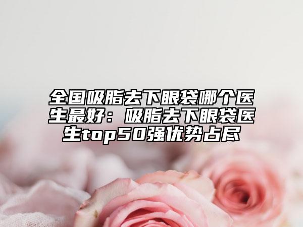全国吸脂去下眼袋哪个医生最好：吸脂去下眼袋医生top50强优势占尽
