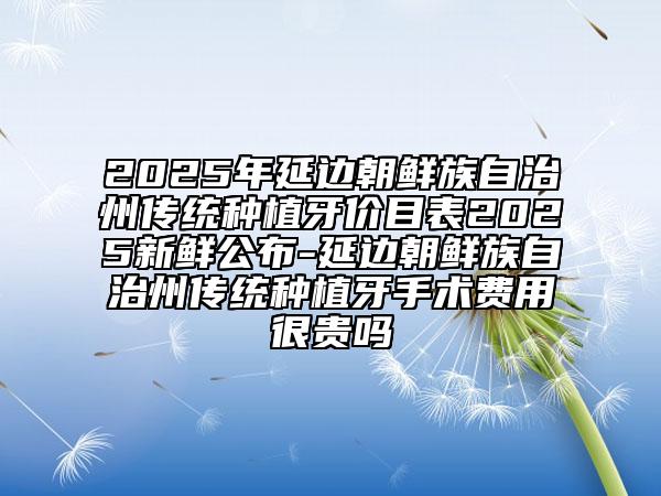 2025年延边朝鲜族自治州传统种植牙价目表2025新鲜公布-延边朝鲜族自治州传统种植牙手术费用很贵吗