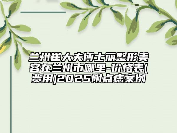兰州崔大夫博士丽整形美容在兰州市哪里-价格表(费用)2025附点痣案例