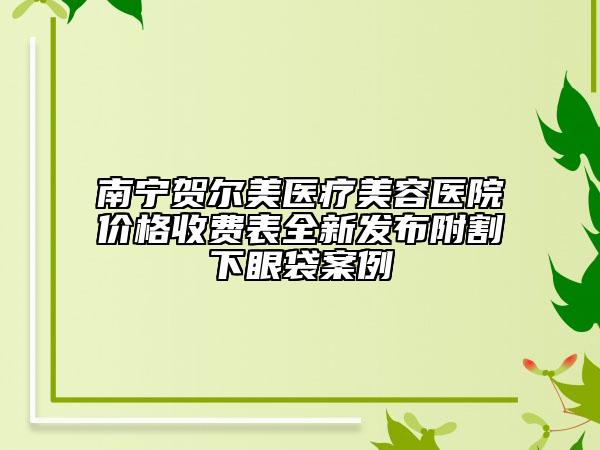 南宁贺尔美医疗美容医院价格收费表全新发布附割下眼袋案例
