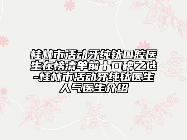 桂林市活动牙纯钛口腔医生在榜清单前十口碑之选-桂林市活动牙纯钛医生人气医生介绍