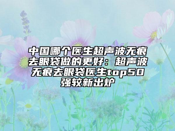 中国哪个医生超声波无痕去眼袋做的更好：超声波无痕去眼袋医生top50强较新出炉