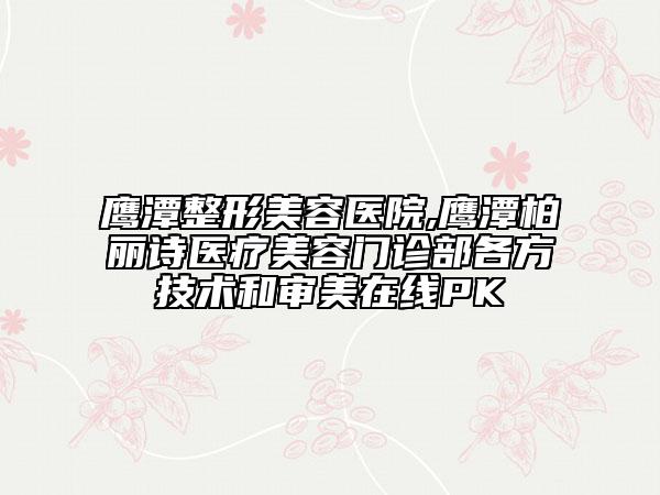 鹰潭整形美容医院,鹰潭柏丽诗医疗美容门诊部各方技术和审美在线PK