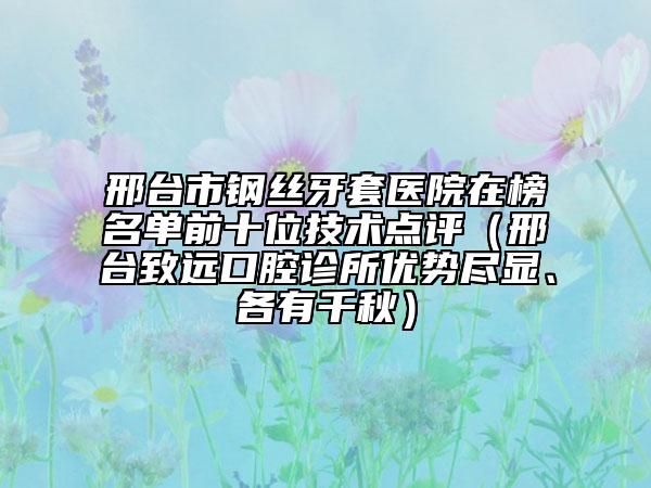 邢台市钢丝牙套医院在榜名单前十位技术点评（邢台致远口腔诊所优势尽显、各有千秋）