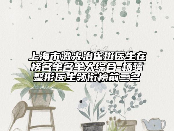 上海市激光治雀斑医生在榜名单名单大综合-杨骥整形医生领衔榜前三名