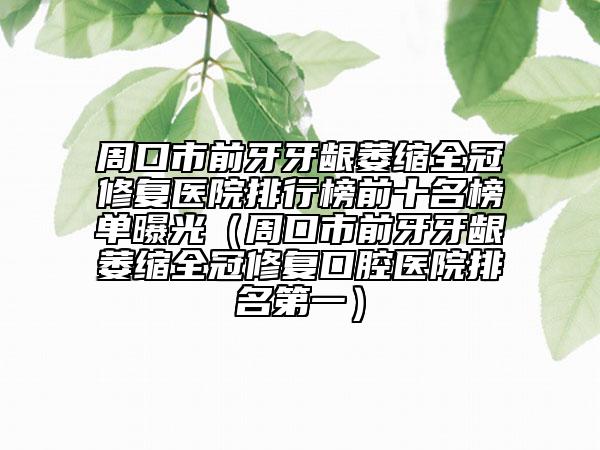 周口市前牙牙龈萎缩全冠修复医院排行榜前十名榜单曝光（周口市前牙牙龈萎缩全冠修复口腔医院排名第一）