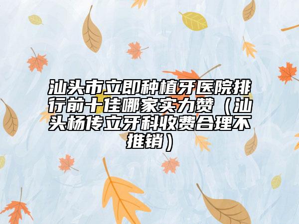 汕头市立即种植牙医院排行前十佳哪家实力赞（汕头杨传立牙科收费合理不推销）