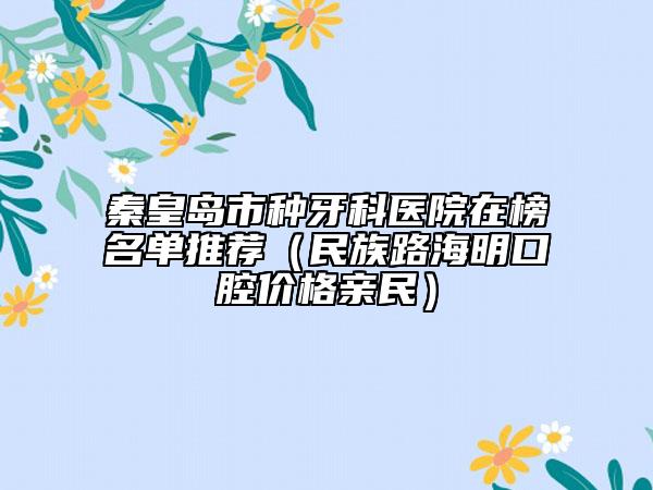 秦皇岛市种牙科医院在榜名单推荐（民族路海明口腔价格亲民）