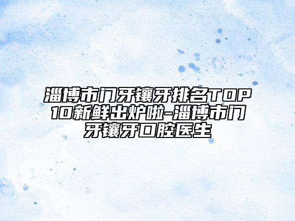 淄博市门牙镶牙排名TOP10新鲜出炉啦-淄博市门牙镶牙口腔医生
