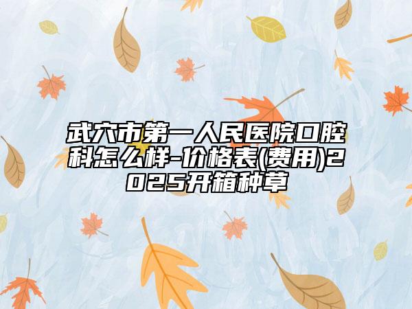 武穴市第一人民医院口腔科怎么样-价格表(费用)2025开箱种草