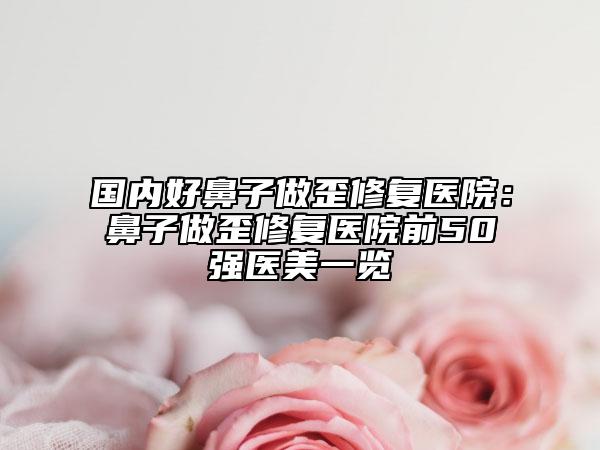 国内好鼻子做歪修复医院：鼻子做歪修复医院前50强医美一览