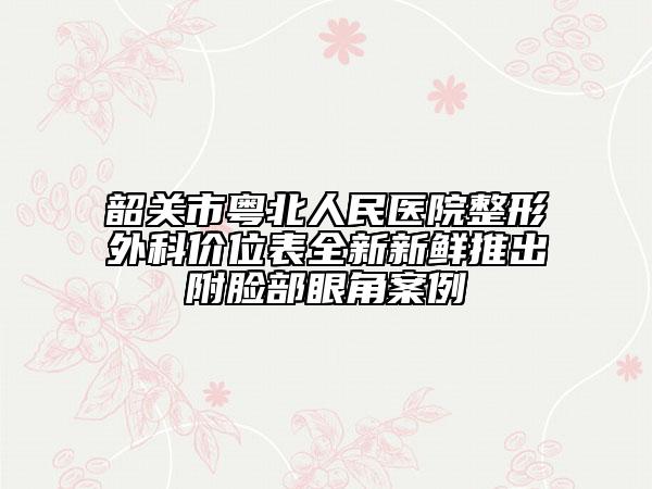 韶关市粤北人民医院整形外科价位表全新新鲜推出附脸部眼角案例