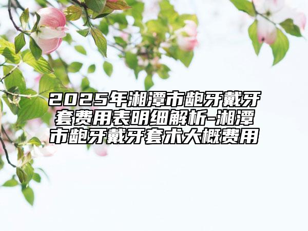 2025年湘潭市龅牙戴牙套费用表明细解析-湘潭市龅牙戴牙套术大概费用