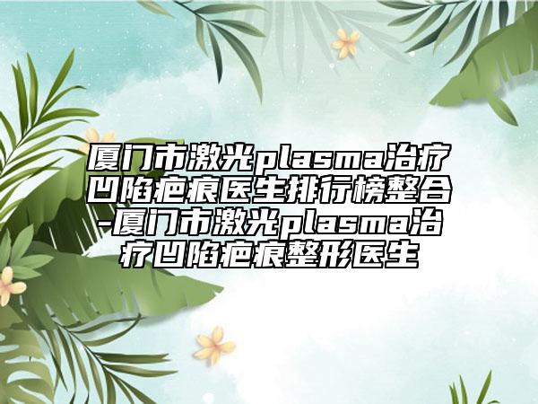 厦门市激光plasma治疗凹陷疤痕医生排行榜整合-厦门市激光plasma治疗凹陷疤痕整形医生