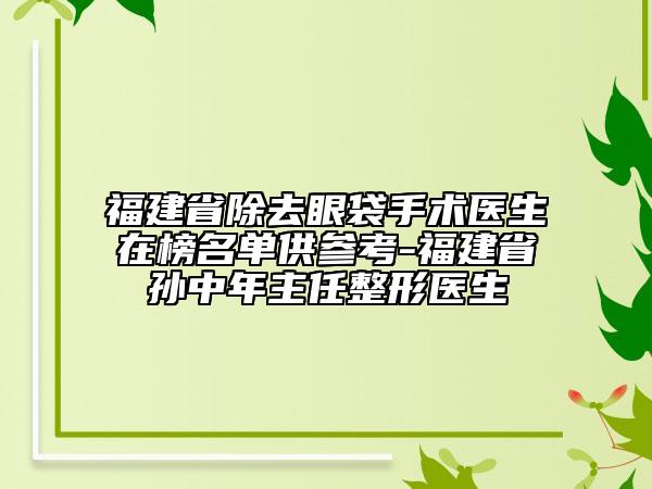 福建省除去眼袋手术医生在榜名单供参考-福建省孙中年主任整形医生