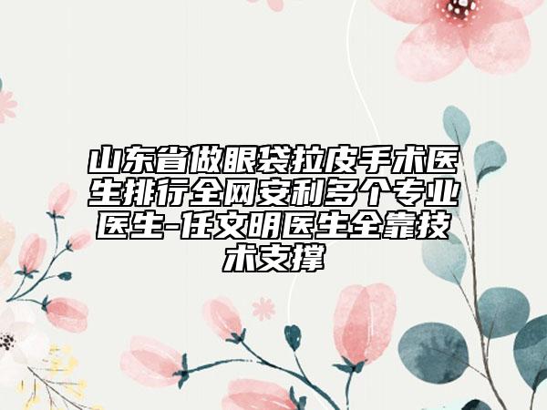 山东省做眼袋拉皮手术医生排行全网安利多个专业医生-任文明医生全靠技术支撑