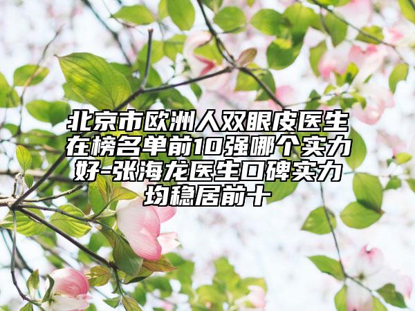 北京市欧洲人双眼皮医生在榜名单前10强哪个实力好-张海龙医生口碑实力均稳居前十