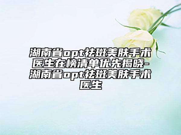 湖南省opt祛斑美肤手术医生在榜清单优先揭晓-湖南省opt祛斑美肤手术医生