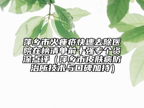 萍乡市火痤疮快速去除医院在榜清单前十强专个资深点评（萍乡市皮肤病防治所技术与口碑加持）