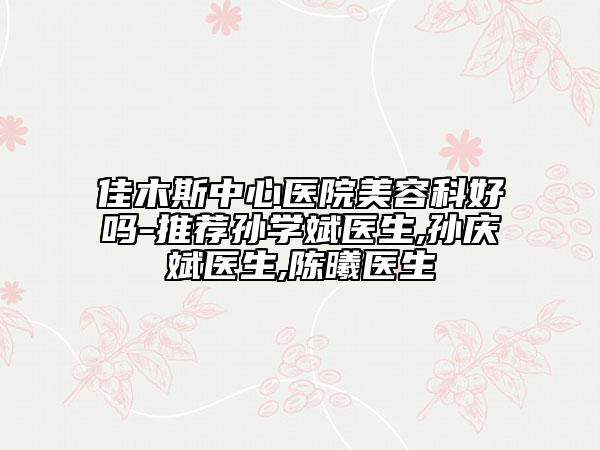佳木斯中心医院美容科好吗-推荐孙学斌医生,孙庆斌医生,陈曦医生
