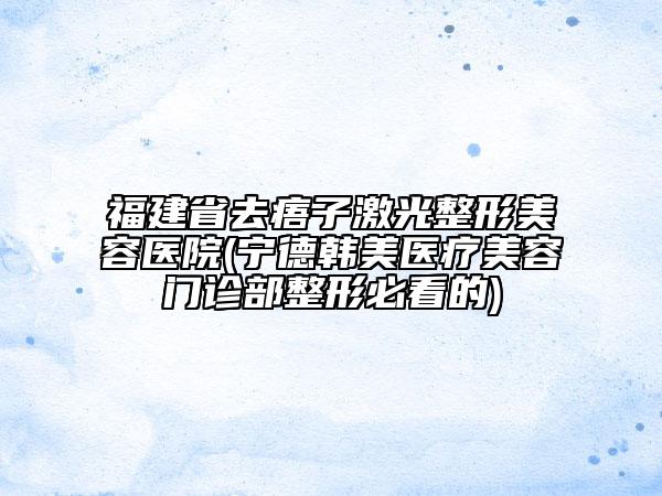 福建省去痦子激光整形美容医院(宁德韩美医疗美容门诊部整形必看的)