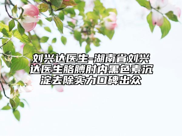 刘兴达医生-湖南省刘兴达医生胳膊肘内黑色素沉淀去除实力口碑出众