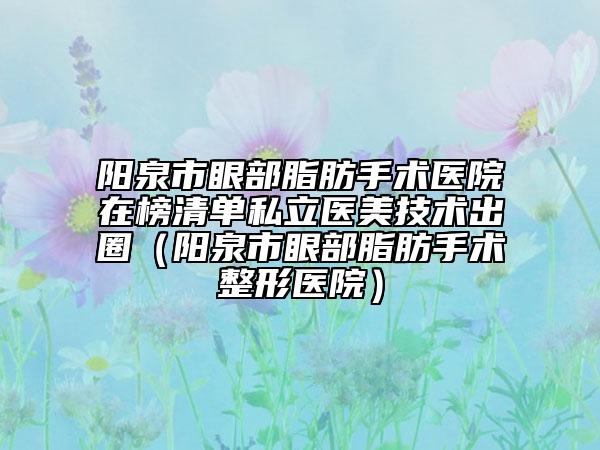 阳泉市眼部脂肪手术医院在榜清单私立医美技术出圈（阳泉市眼部脂肪手术整形医院）