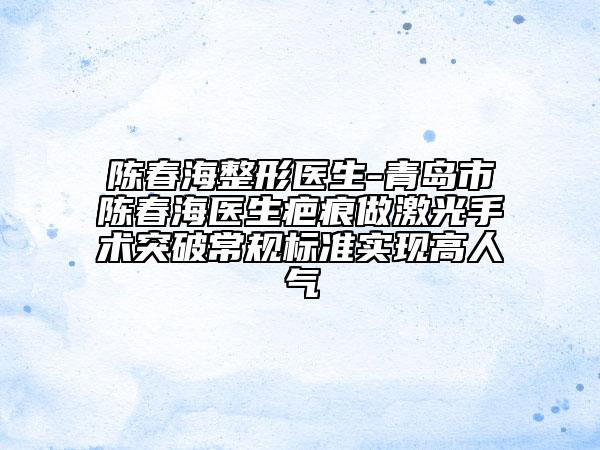 陈春海整形医生-青岛市陈春海医生疤痕做激光手术突破常规标准实现高人气