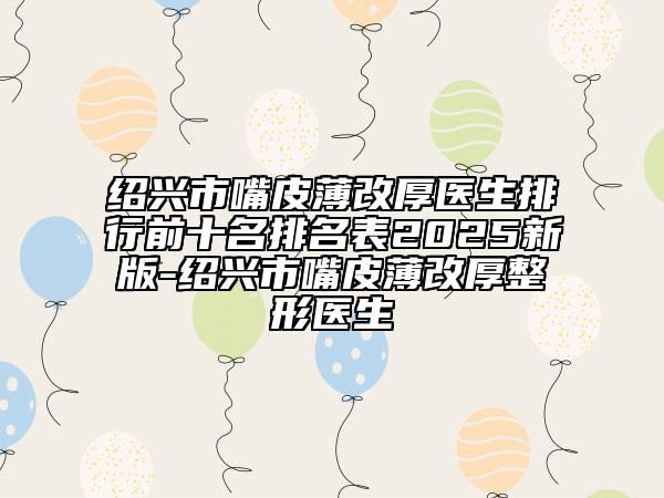 绍兴市嘴皮薄改厚医生排行前十名排名表2025新版-绍兴市嘴皮薄改厚整形医生