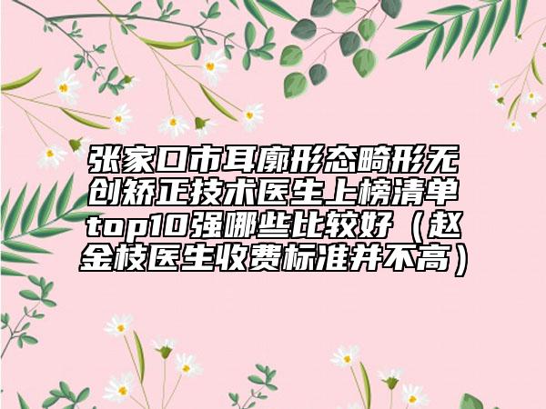 张家口市耳廓形态畸形无创矫正技术医生上榜清单top10强哪些比较好（赵金枝医生收费标准并不高）