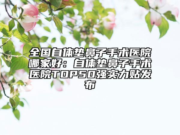 全国自体垫鼻子手术医院哪家好：自体垫鼻子手术医院TOP50强实力贴发布
