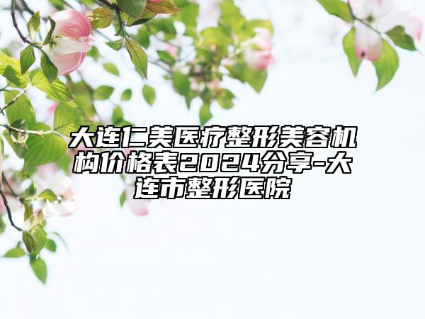 大连仁美医疗整形美容机构价格表2024分享-大连市整形医院