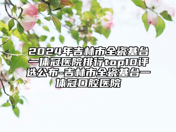 2024年吉林市全瓷基台一体冠医院排行top10评选公布-吉林市全瓷基台一体冠口腔医院