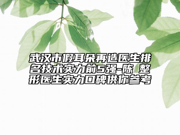 武汉市假耳朵再造医生排名技术实力前5强-陈玶整形医生实力口碑供你参考