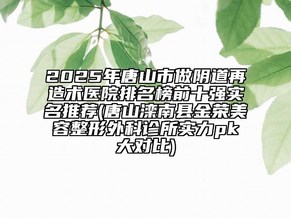 2025年唐山市做阴道再造术医院排名榜前十强实名推荐(唐山滦南县金荣美容整形外科诊所实力pk大对比)
