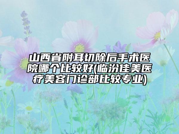 山西省附耳切除后手术医院哪个比较好(临汾佳美医疗美容门诊部比较专业)