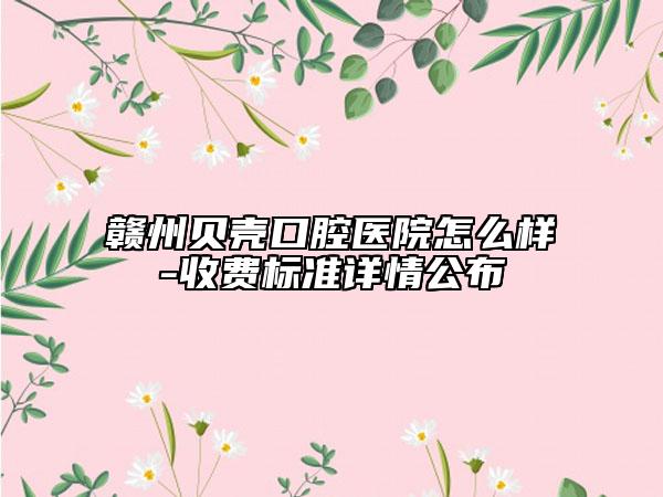 赣州贝壳口腔医院怎么样-收费标准详情公布