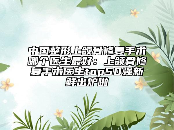 中国整形上颌骨修复手术哪个医生最好：上颌骨修复手术医生top50强新鲜出炉啦