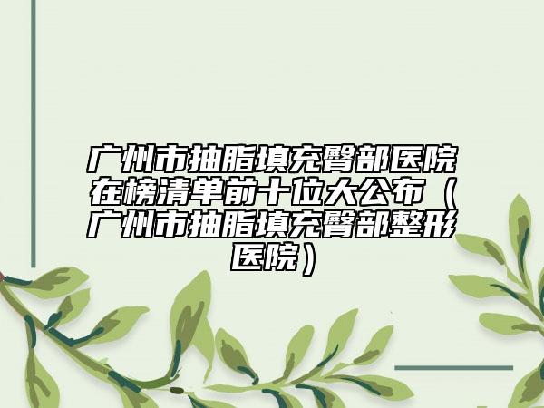 广州市抽脂填充臀部医院在榜清单前十位大公布（广州市抽脂填充臀部整形医院）