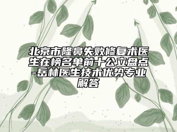 北京市隆鼻失败修复术医生在榜名单前十公立盘点-岳林医生技术优势专业解答