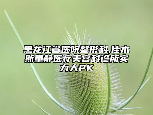 黑龙江省医院整形科,佳木斯董静医疗美容科诊所实力大PK