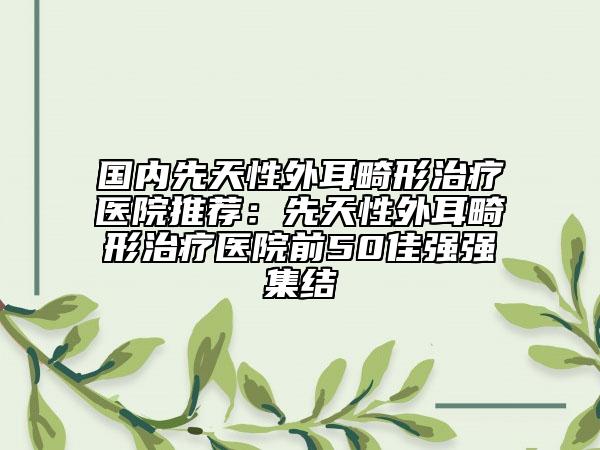 国内先天性外耳畸形治疗医院推荐：先天性外耳畸形治疗医院前50佳强强集结