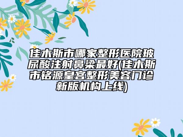 佳木斯市哪家整形医院玻尿酸注射鼻梁最好(佳木斯市铭源皇宫整形美容门诊新版机构上线)